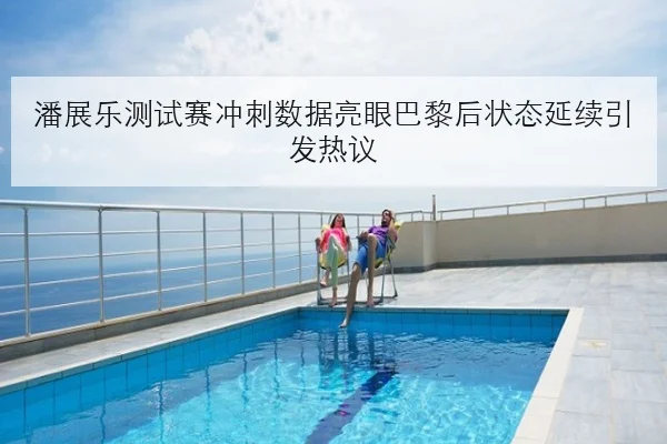潘展乐测试赛冲刺数据亮眼巴黎后状态延续引发热议